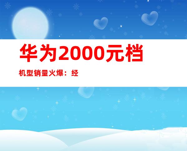 华为2000元档机型销量火爆：经济实惠受追捧